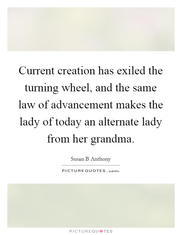 Current creation has exiled the turning wheel, and the same law of advancement makes the lady of today an alternate lady from her grandma. Picture Quote #1