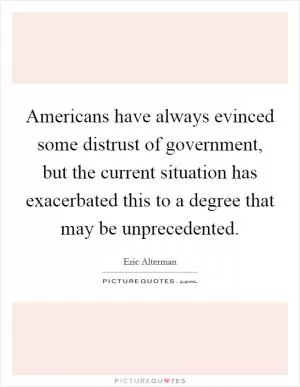 Americans have always evinced some distrust of government, but the current situation has exacerbated this to a degree that may be unprecedented Picture Quote #1