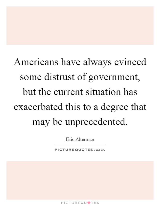 Americans have always evinced some distrust of government, but the current situation has exacerbated this to a degree that may be unprecedented. Picture Quote #1