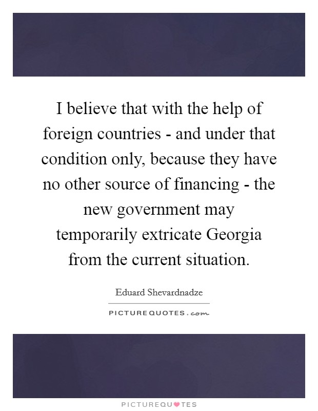 I believe that with the help of foreign countries - and under that condition only, because they have no other source of financing - the new government may temporarily extricate Georgia from the current situation. Picture Quote #1