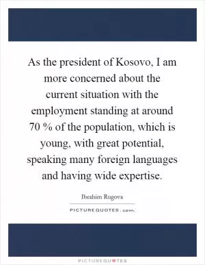 As the president of Kosovo, I am more concerned about the current situation with the employment standing at around 70 % of the population, which is young, with great potential, speaking many foreign languages and having wide expertise Picture Quote #1