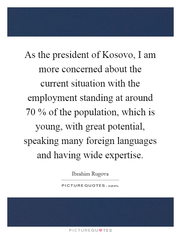 As the president of Kosovo, I am more concerned about the current situation with the employment standing at around 70 % of the population, which is young, with great potential, speaking many foreign languages and having wide expertise. Picture Quote #1