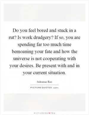 Do you feel bored and stuck in a rut? Is work drudgery? If so, you are spending far too much time bemoaning your fate and how the universe is not cooperating with your desires. Be present with and in your current situation Picture Quote #1