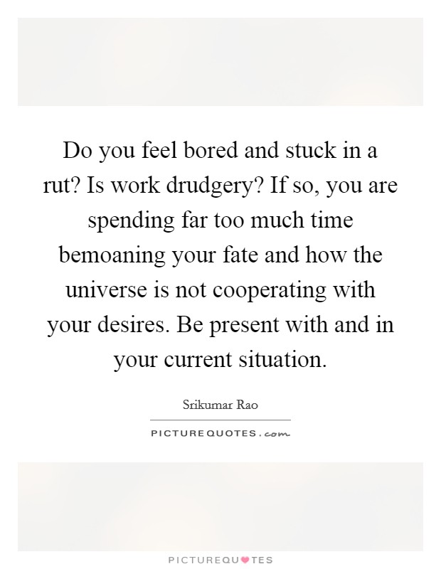 Do you feel bored and stuck in a rut? Is work drudgery? If so, you are spending far too much time bemoaning your fate and how the universe is not cooperating with your desires. Be present with and in your current situation. Picture Quote #1