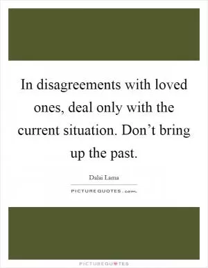 In disagreements with loved ones, deal only with the current situation. Don’t bring up the past Picture Quote #1