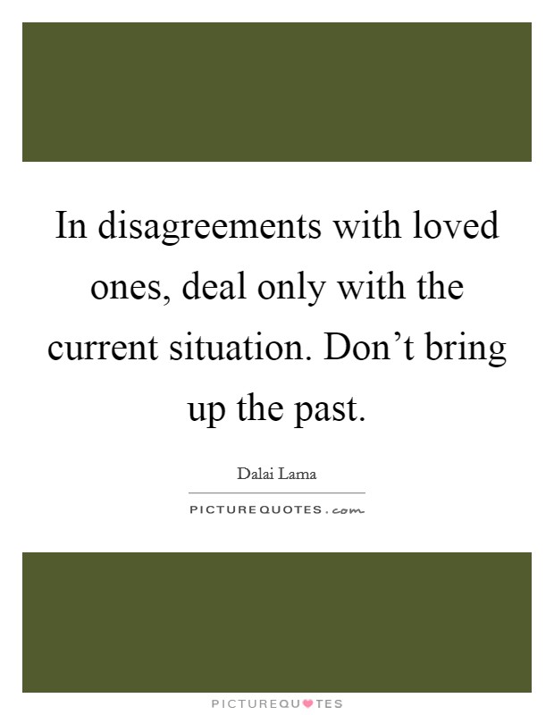 In disagreements with loved ones, deal only with the current situation. Don't bring up the past. Picture Quote #1