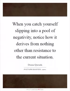 When you catch yourself slipping into a pool of negativity, notice how it derives from nothing other than resistance to the current situation Picture Quote #1