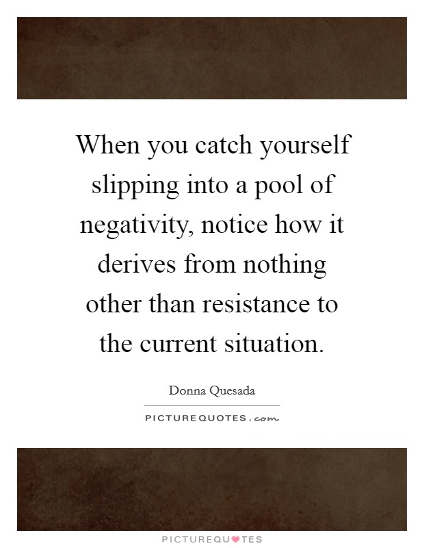 When you catch yourself slipping into a pool of negativity, notice how it derives from nothing other than resistance to the current situation. Picture Quote #1