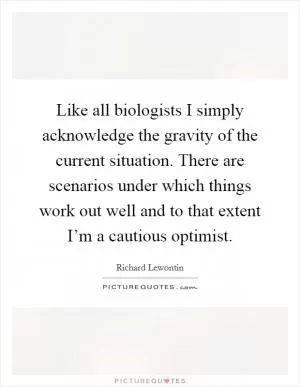 Like all biologists I simply acknowledge the gravity of the current situation. There are scenarios under which things work out well and to that extent I’m a cautious optimist Picture Quote #1