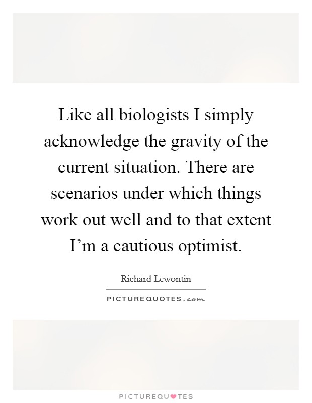 Like all biologists I simply acknowledge the gravity of the current situation. There are scenarios under which things work out well and to that extent I'm a cautious optimist. Picture Quote #1