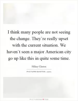 I think many people are not seeing the change. They`re really upset with the current situation. We haven`t seen a major American city go up like this in quite some time Picture Quote #1