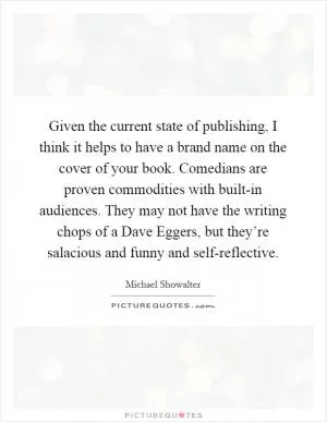 Given the current state of publishing, I think it helps to have a brand name on the cover of your book. Comedians are proven commodities with built-in audiences. They may not have the writing chops of a Dave Eggers, but they’re salacious and funny and self-reflective Picture Quote #1