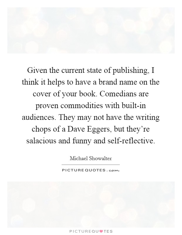 Given the current state of publishing, I think it helps to have a brand name on the cover of your book. Comedians are proven commodities with built-in audiences. They may not have the writing chops of a Dave Eggers, but they're salacious and funny and self-reflective. Picture Quote #1