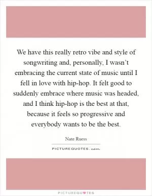We have this really retro vibe and style of songwriting and, personally, I wasn’t embracing the current state of music until I fell in love with hip-hop. It felt good to suddenly embrace where music was headed, and I think hip-hop is the best at that, because it feels so progressive and everybody wants to be the best Picture Quote #1