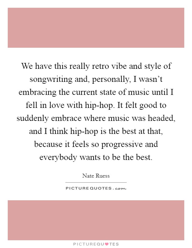 We have this really retro vibe and style of songwriting and, personally, I wasn't embracing the current state of music until I fell in love with hip-hop. It felt good to suddenly embrace where music was headed, and I think hip-hop is the best at that, because it feels so progressive and everybody wants to be the best. Picture Quote #1