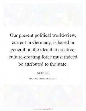 Our present political world-view, current in Germany, is based in general on the idea that creative, culture-creating force must indeed be attributed to the state Picture Quote #1