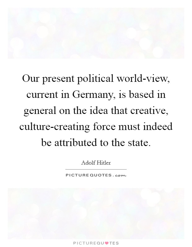 Our present political world-view, current in Germany, is based in general on the idea that creative, culture-creating force must indeed be attributed to the state. Picture Quote #1