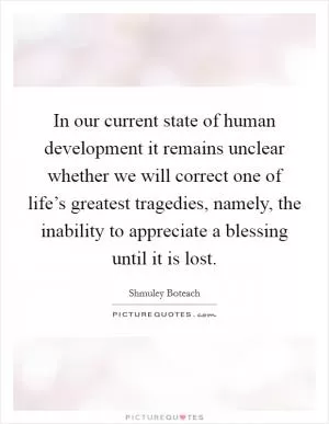 In our current state of human development it remains unclear whether we will correct one of life’s greatest tragedies, namely, the inability to appreciate a blessing until it is lost Picture Quote #1