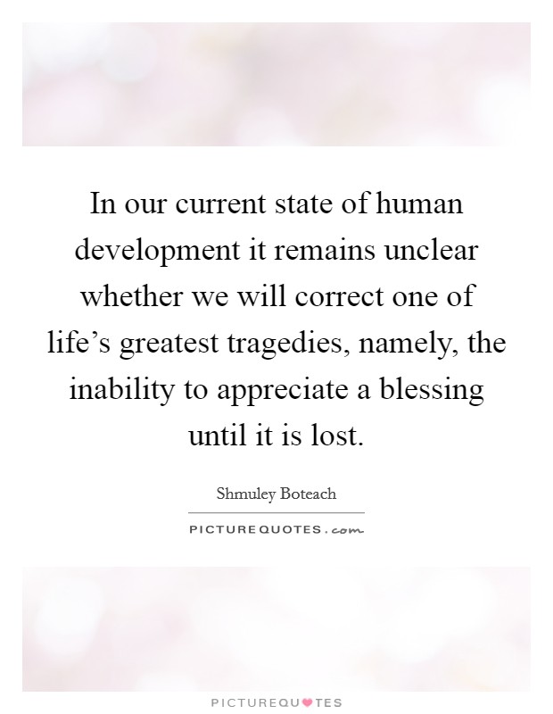 In our current state of human development it remains unclear whether we will correct one of life's greatest tragedies, namely, the inability to appreciate a blessing until it is lost. Picture Quote #1