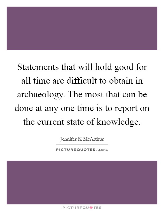 Statements that will hold good for all time are difficult to obtain in archaeology. The most that can be done at any one time is to report on the current state of knowledge. Picture Quote #1
