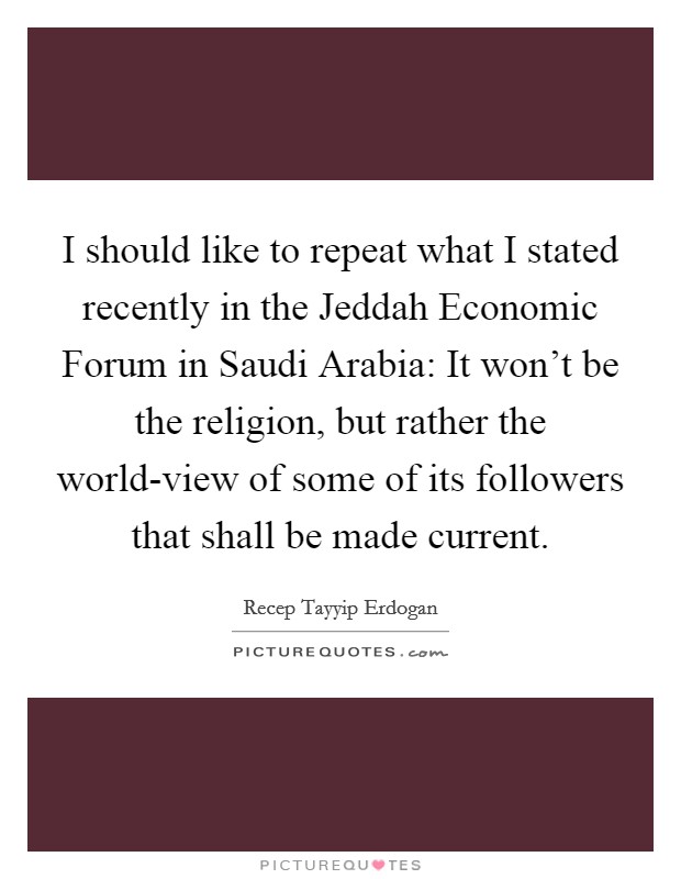 I should like to repeat what I stated recently in the Jeddah Economic Forum in Saudi Arabia: It won't be the religion, but rather the world-view of some of its followers that shall be made current. Picture Quote #1