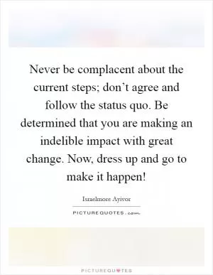 Never be complacent about the current steps; don’t agree and follow the status quo. Be determined that you are making an indelible impact with great change. Now, dress up and go to make it happen! Picture Quote #1