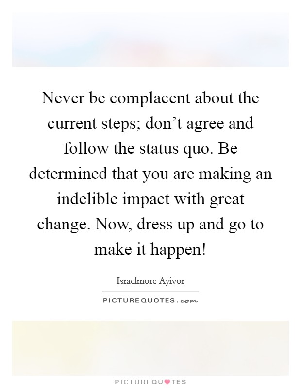 Never be complacent about the current steps; don't agree and follow the status quo. Be determined that you are making an indelible impact with great change. Now, dress up and go to make it happen! Picture Quote #1
