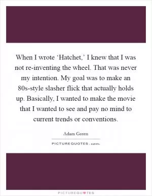 When I wrote ‘Hatchet,’ I knew that I was not re-inventing the wheel. That was never my intention. My goal was to make an  80s-style slasher flick that actually holds up. Basically, I wanted to make the movie that I wanted to see and pay no mind to current trends or conventions Picture Quote #1