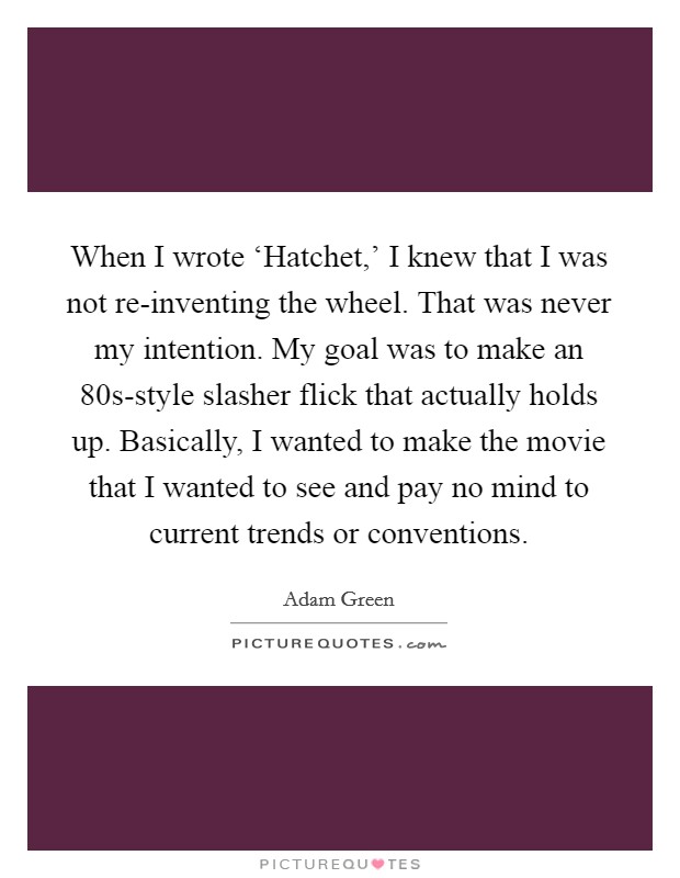 When I wrote ‘Hatchet,' I knew that I was not re-inventing the wheel. That was never my intention. My goal was to make an  80s-style slasher flick that actually holds up. Basically, I wanted to make the movie that I wanted to see and pay no mind to current trends or conventions. Picture Quote #1