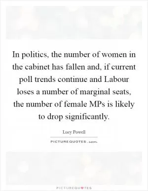 In politics, the number of women in the cabinet has fallen and, if current poll trends continue and Labour loses a number of marginal seats, the number of female MPs is likely to drop significantly Picture Quote #1