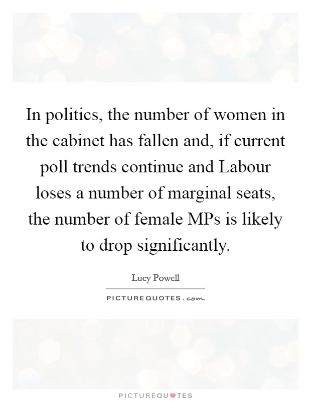 In politics, the number of women in the cabinet has fallen and, if current poll trends continue and Labour loses a number of marginal seats, the number of female MPs is likely to drop significantly. Picture Quote #1