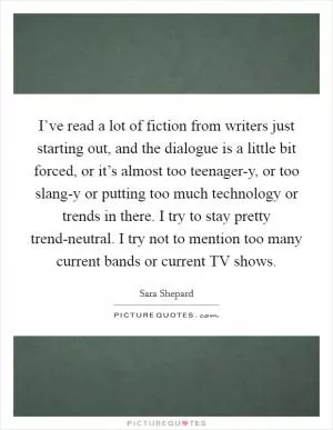 I’ve read a lot of fiction from writers just starting out, and the dialogue is a little bit forced, or it’s almost too teenager-y, or too slang-y or putting too much technology or trends in there. I try to stay pretty trend-neutral. I try not to mention too many current bands or current TV shows Picture Quote #1