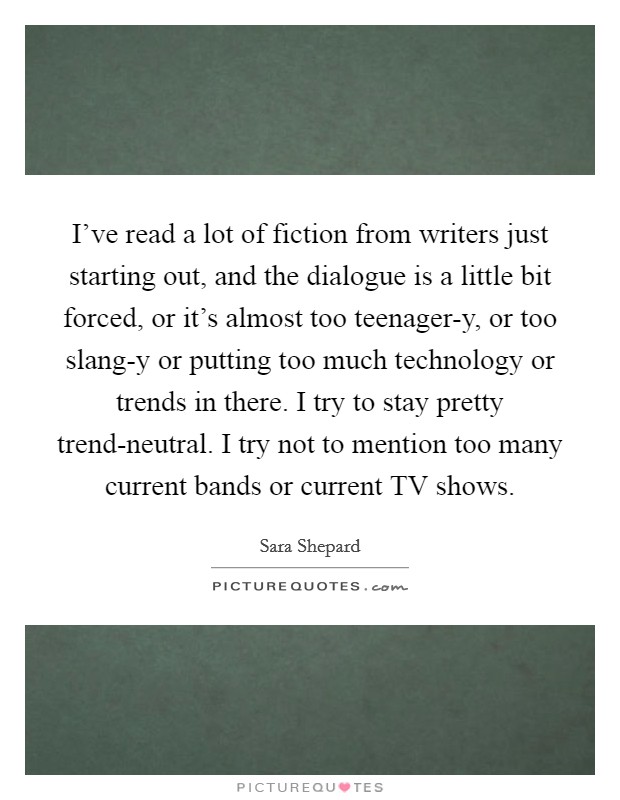 I've read a lot of fiction from writers just starting out, and the dialogue is a little bit forced, or it's almost too teenager-y, or too slang-y or putting too much technology or trends in there. I try to stay pretty trend-neutral. I try not to mention too many current bands or current TV shows. Picture Quote #1