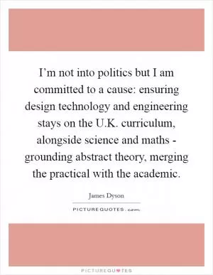 I’m not into politics but I am committed to a cause: ensuring design technology and engineering stays on the U.K. curriculum, alongside science and maths - grounding abstract theory, merging the practical with the academic Picture Quote #1