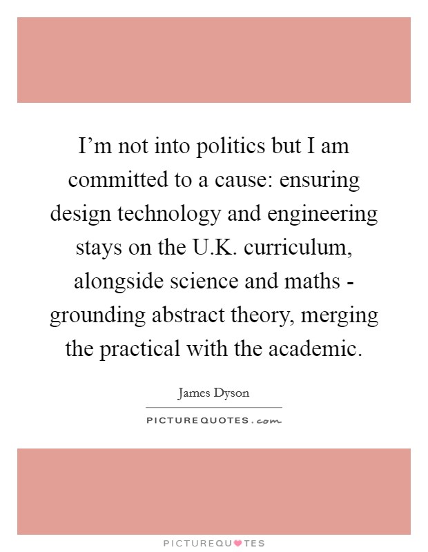 I'm not into politics but I am committed to a cause: ensuring design technology and engineering stays on the U.K. curriculum, alongside science and maths - grounding abstract theory, merging the practical with the academic. Picture Quote #1