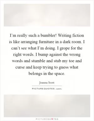 I’m really such a bumbler! Writing fiction is like arranging furniture in a dark room. I can’t see what I’m doing. I grope for the right words. I bump against the wrong words and stumble and stub my toe and curse and keep trying to guess what belongs in the space Picture Quote #1