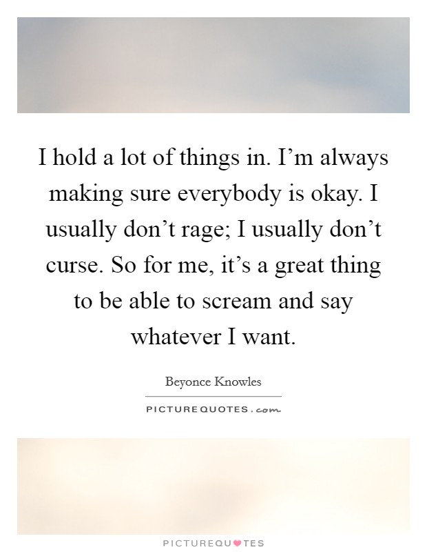 I hold a lot of things in. I'm always making sure everybody is okay. I usually don't rage; I usually don't curse. So for me, it's a great thing to be able to scream and say whatever I want. Picture Quote #1