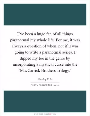 I’ve been a huge fan of all things paranormal my whole life. For me, it was always a question of when, not if, I was going to write a paranormal series. I dipped my toe in the genre by incorporating a mystical curse into the ‘MacCarrick Brothers Trilogy.’ Picture Quote #1