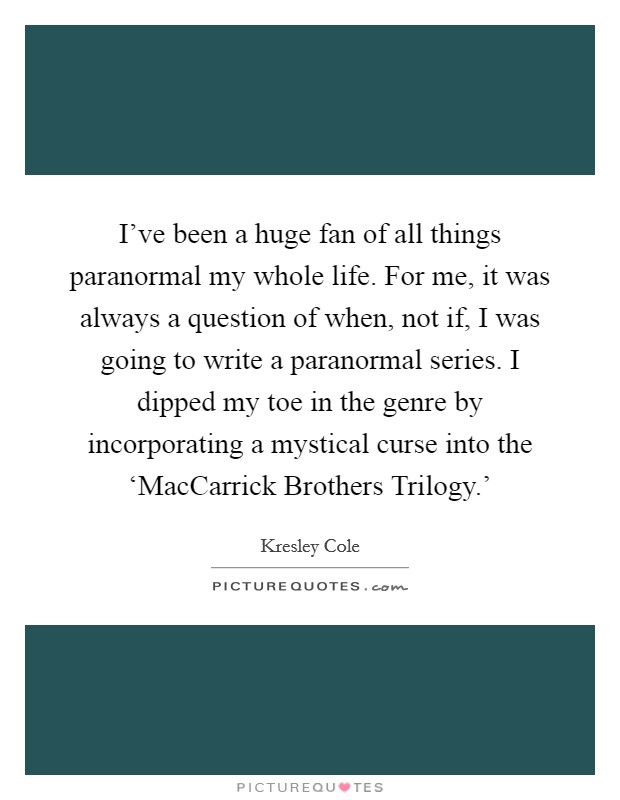 I've been a huge fan of all things paranormal my whole life. For me, it was always a question of when, not if, I was going to write a paranormal series. I dipped my toe in the genre by incorporating a mystical curse into the ‘MacCarrick Brothers Trilogy.' Picture Quote #1