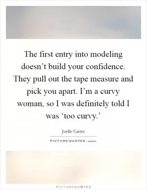 The first entry into modeling doesn’t build your confidence. They pull out the tape measure and pick you apart. I’m a curvy woman, so I was definitely told I was ‘too curvy.’ Picture Quote #1