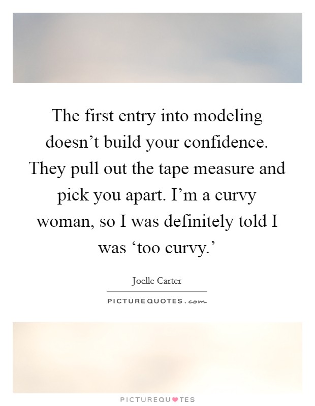 The first entry into modeling doesn't build your confidence. They pull out the tape measure and pick you apart. I'm a curvy woman, so I was definitely told I was ‘too curvy.' Picture Quote #1