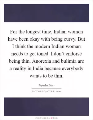For the longest time, Indian women have been okay with being curvy. But I think the modern Indian woman needs to get toned. I don’t endorse being thin. Anorexia and bulimia are a reality in India because everybody wants to be thin Picture Quote #1