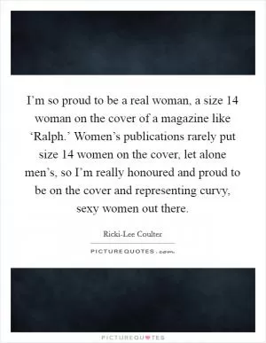 I’m so proud to be a real woman, a size 14 woman on the cover of a magazine like ‘Ralph.’ Women’s publications rarely put size 14 women on the cover, let alone men’s, so I’m really honoured and proud to be on the cover and representing curvy, sexy women out there Picture Quote #1