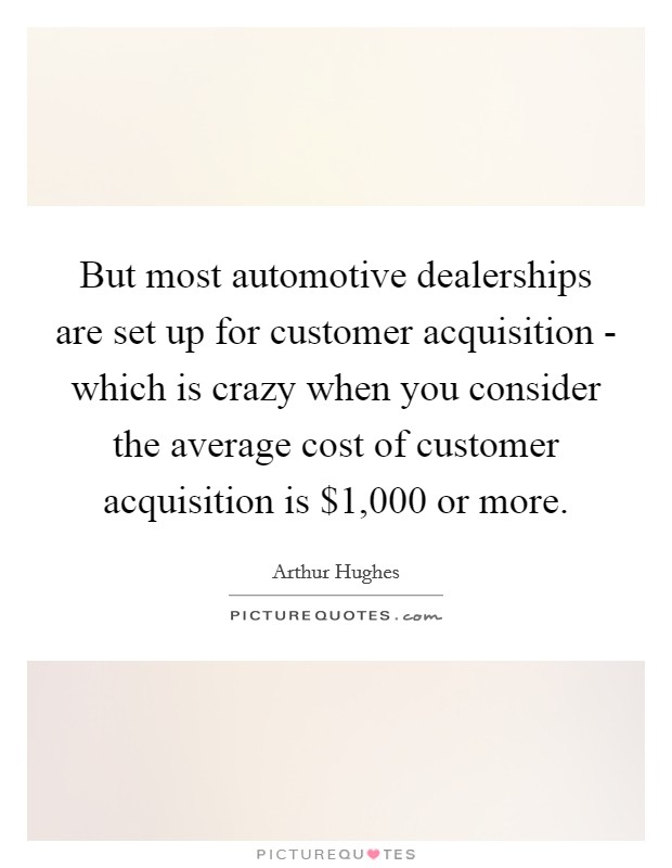 But most automotive dealerships are set up for customer acquisition - which is crazy when you consider the average cost of customer acquisition is $1,000 or more Picture Quote #1