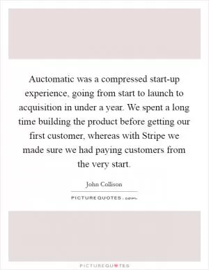 Auctomatic was a compressed start-up experience, going from start to launch to acquisition in under a year. We spent a long time building the product before getting our first customer, whereas with Stripe we made sure we had paying customers from the very start Picture Quote #1