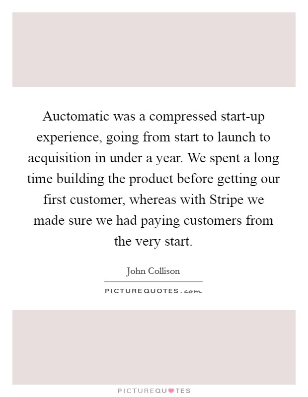 Auctomatic was a compressed start-up experience, going from start to launch to acquisition in under a year. We spent a long time building the product before getting our first customer, whereas with Stripe we made sure we had paying customers from the very start. Picture Quote #1