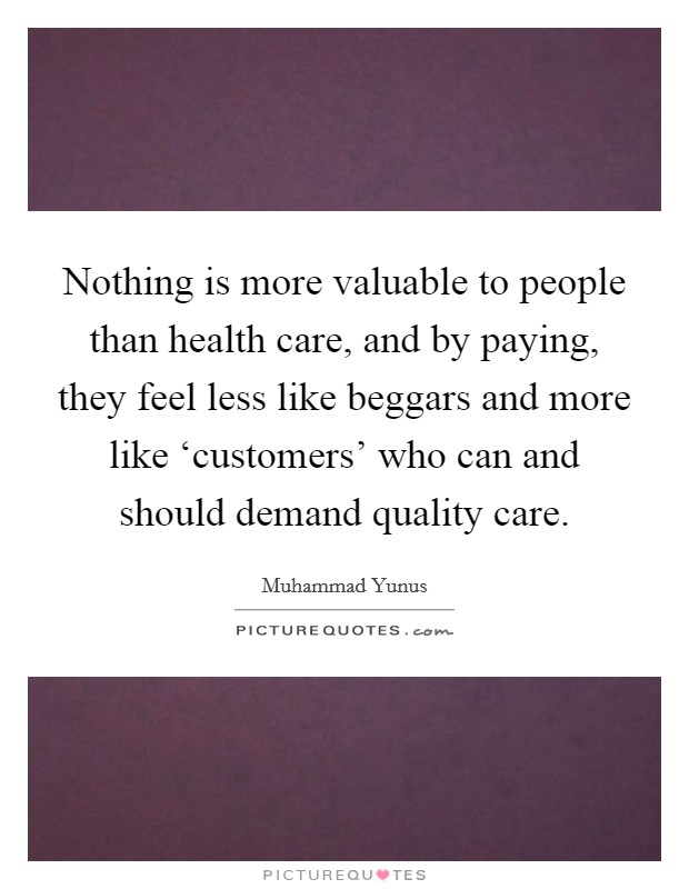 Nothing is more valuable to people than health care, and by paying, they feel less like beggars and more like ‘customers' who can and should demand quality care. Picture Quote #1