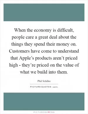 When the economy is difficult, people care a great deal about the things they spend their money on. Customers have come to understand that Apple’s products aren’t priced high - they’re priced on the value of what we build into them Picture Quote #1