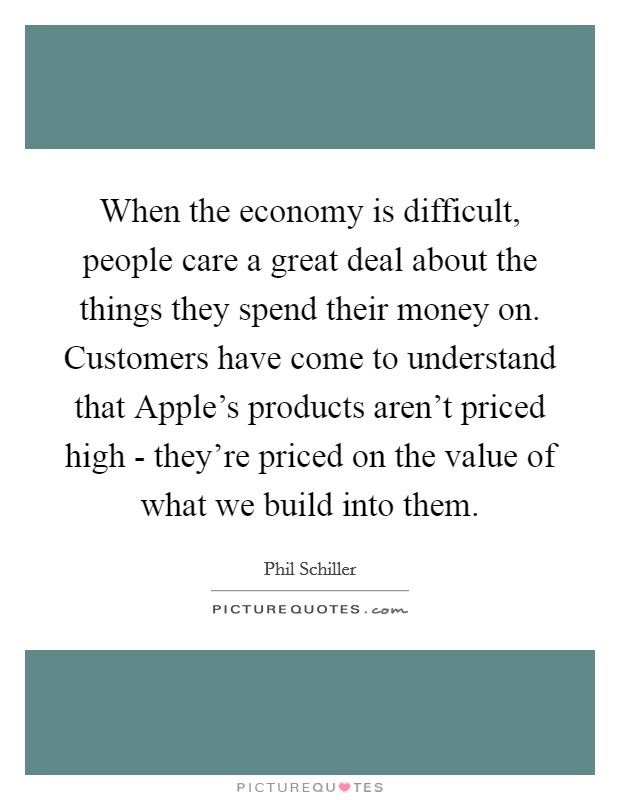 When the economy is difficult, people care a great deal about the things they spend their money on. Customers have come to understand that Apple's products aren't priced high - they're priced on the value of what we build into them. Picture Quote #1