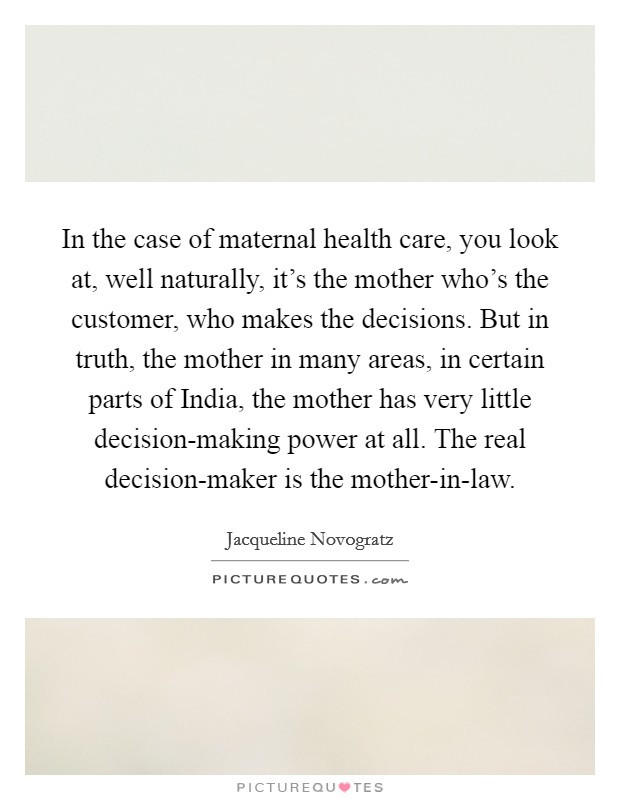 In the case of maternal health care, you look at, well naturally, it's the mother who's the customer, who makes the decisions. But in truth, the mother in many areas, in certain parts of India, the mother has very little decision-making power at all. The real decision-maker is the mother-in-law. Picture Quote #1